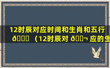 12时辰对应时间和生肖和五行 🐒 （12时辰对 🐬 应的生肖表示什么意思）